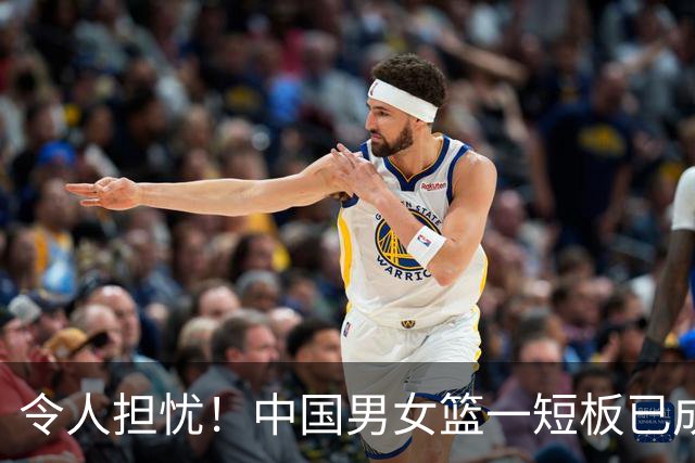 令人担忧！中国男女篮一短板已成输球致命硬伤，教练组却毫无办法