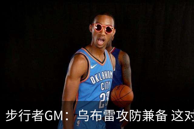 步行者GM：乌布雷攻防兼备 这对我们来说非常重要